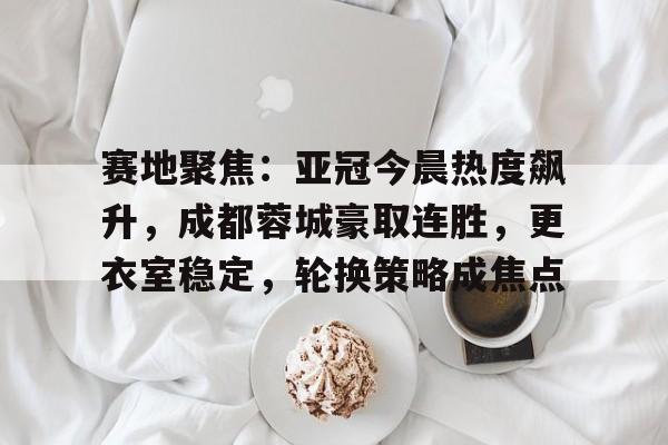 关于赛地聚焦：亚冠今晨热度飙升，成都蓉城豪取连胜，更衣室稳定，轮换策略成焦点的信息热门手游排行榜